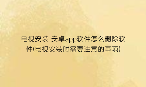 “电视安装安卓app软件怎么删除软件(电视安装时需要注意的事项)